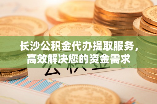 英吉沙长沙公积金代办提取服务，高效解决您的资金需求