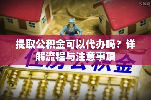 英吉沙提取公积金可以代办吗？详解流程与注意事项