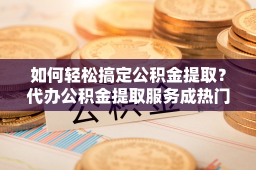 英吉沙如何轻松搞定公积金提取？代办公积金提取服务成热门选择