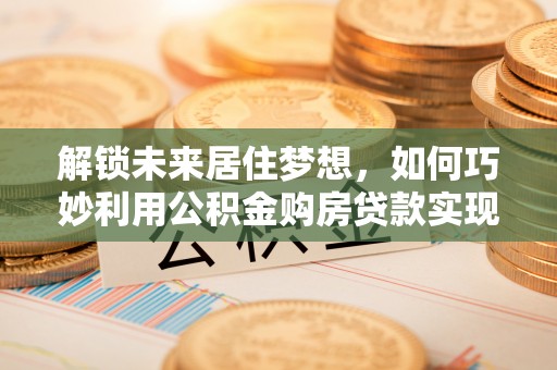 英吉沙解锁未来居住梦想，如何巧妙利用公积金购房贷款实现房产投资