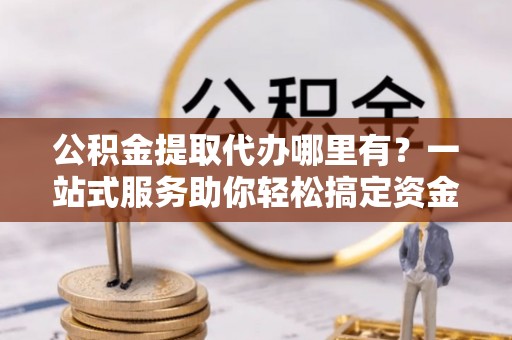 英吉沙公积金提取代办哪里有？一站式服务助你轻松搞定资金难题