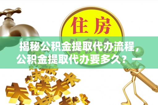 英吉沙揭秘公积金提取代办流程，公积金提取代办要多久？一文读懂