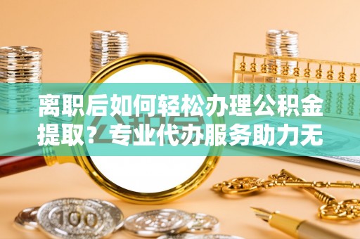 英吉沙离职后如何轻松办理公积金提取？专业代办服务助力无忧