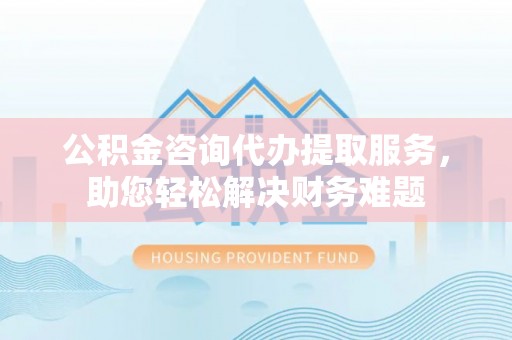 英吉沙公积金咨询代办提取服务，助您轻松解决财务难题