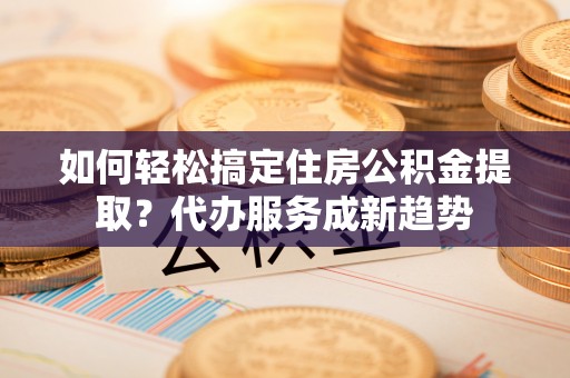 英吉沙如何轻松搞定住房公积金提取？代办服务成新趋势